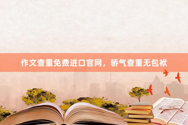 作文查重免费进口官网，骄气查重无包袱